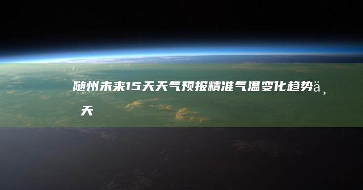 随州未来15天天气预报：精准气温变化趋势与天气预报详情